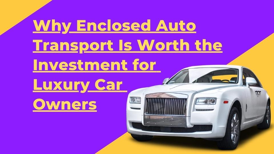 Why Enclosed Auto Transport Is Worth the Investment for Luxury Car Owners